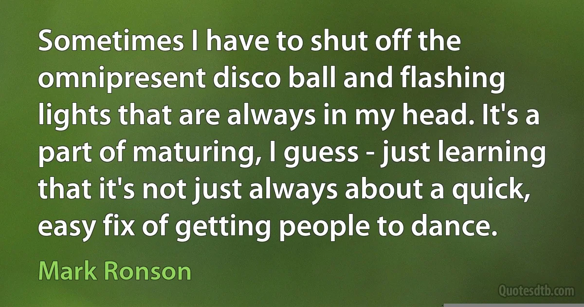 Sometimes I have to shut off the omnipresent disco ball and flashing lights that are always in my head. It's a part of maturing, I guess - just learning that it's not just always about a quick, easy fix of getting people to dance. (Mark Ronson)