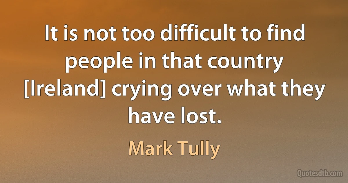 It is not too difficult to find people in that country [Ireland] crying over what they have lost. (Mark Tully)