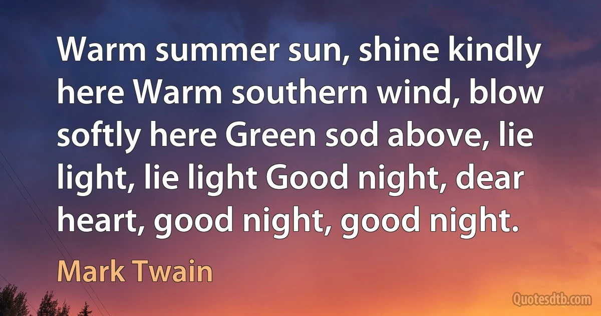 Warm summer sun, shine kindly here Warm southern wind, blow softly here Green sod above, lie light, lie light Good night, dear heart, good night, good night. (Mark Twain)