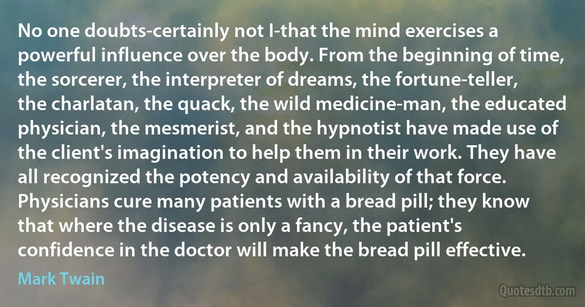 No one doubts-certainly not I-that the mind exercises a powerful influence over the body. From the beginning of time, the sorcerer, the interpreter of dreams, the fortune-teller, the charlatan, the quack, the wild medicine-man, the educated physician, the mesmerist, and the hypnotist have made use of the client's imagination to help them in their work. They have all recognized the potency and availability of that force. Physicians cure many patients with a bread pill; they know that where the disease is only a fancy, the patient's confidence in the doctor will make the bread pill effective. (Mark Twain)