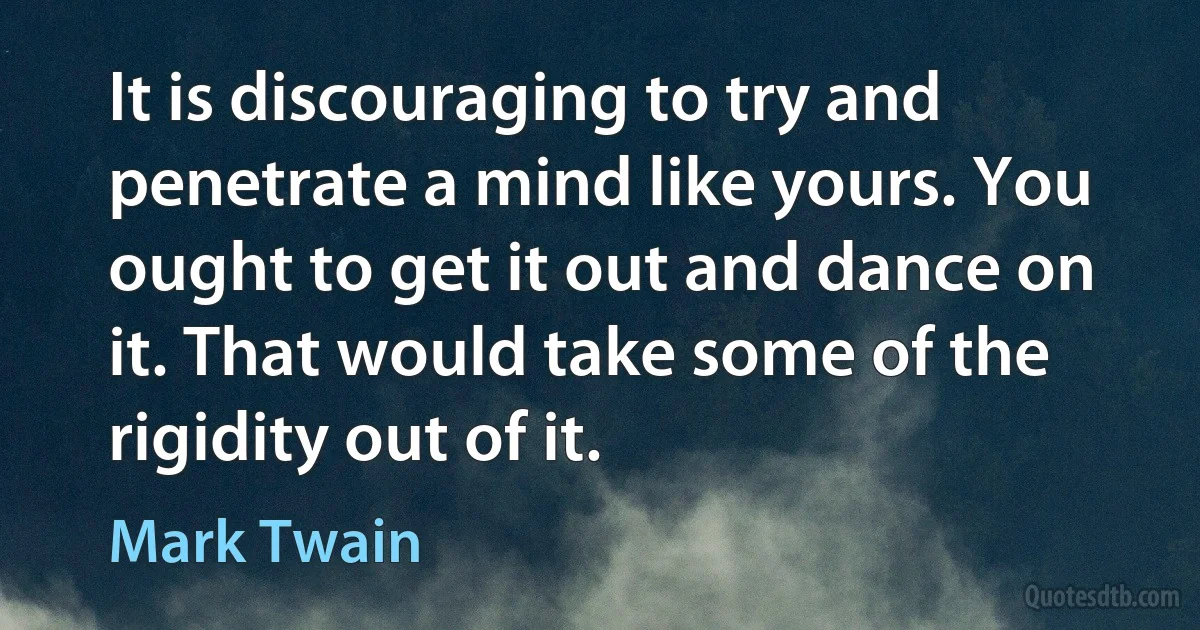 It is discouraging to try and penetrate a mind like yours. You ought to get it out and dance on it. That would take some of the rigidity out of it. (Mark Twain)