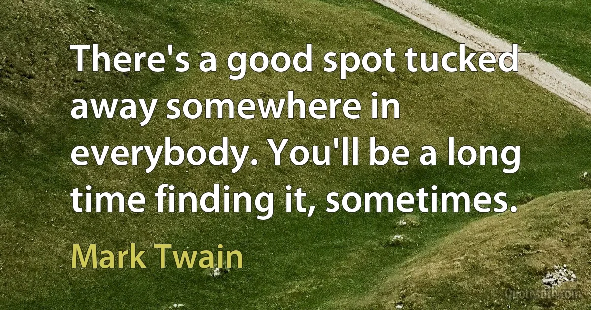 There's a good spot tucked away somewhere in everybody. You'll be a long time finding it, sometimes. (Mark Twain)