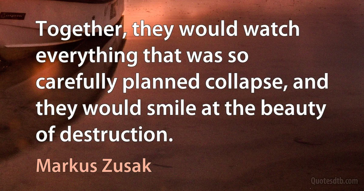 Together, they would watch everything that was so carefully planned collapse, and they would smile at the beauty of destruction. (Markus Zusak)