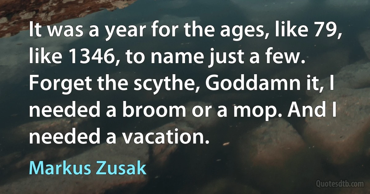 It was a year for the ages, like 79, like 1346, to name just a few. Forget the scythe, Goddamn it, I needed a broom or a mop. And I needed a vacation. (Markus Zusak)