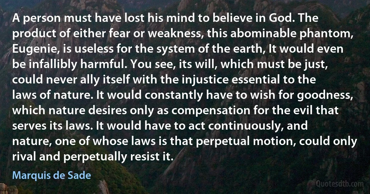 A person must have lost his mind to believe in God. The product of either fear or weakness, this abominable phantom, Eugenie, is useless for the system of the earth, It would even be infallibly harmful. You see, its will, which must be just, could never ally itself with the injustice essential to the laws of nature. It would constantly have to wish for goodness, which nature desires only as compensation for the evil that serves its laws. It would have to act continuously, and nature, one of whose laws is that perpetual motion, could only rival and perpetually resist it. (Marquis de Sade)