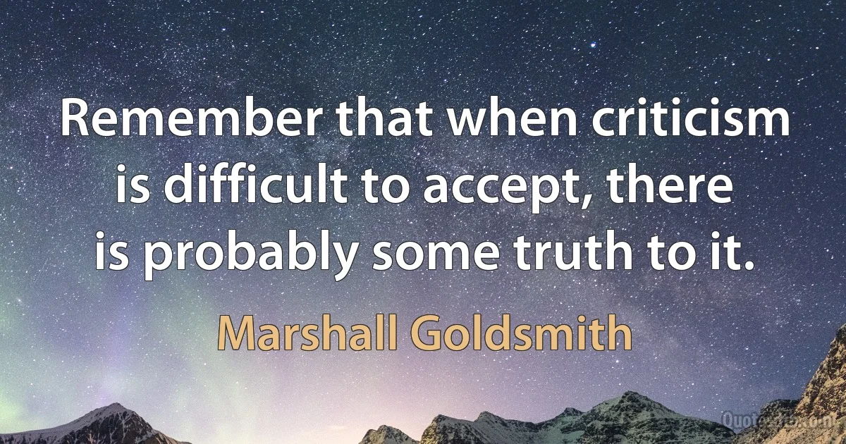 Remember that when criticism is difficult to accept, there is probably some truth to it. (Marshall Goldsmith)