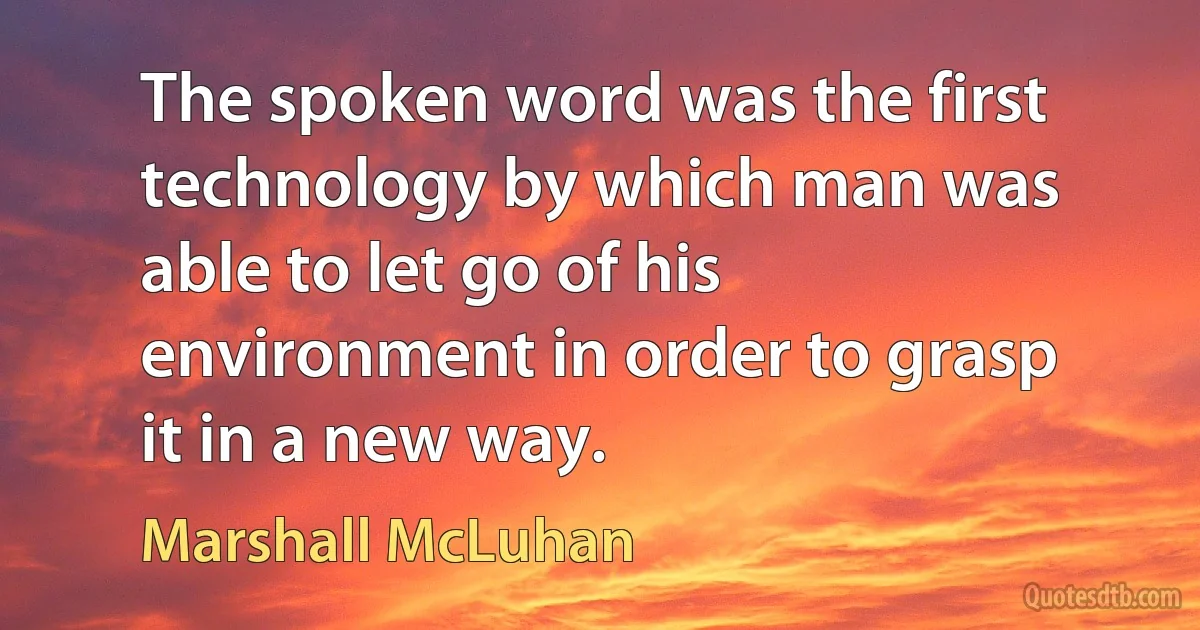 The spoken word was the first technology by which man was able to let go of his environment in order to grasp it in a new way. (Marshall McLuhan)