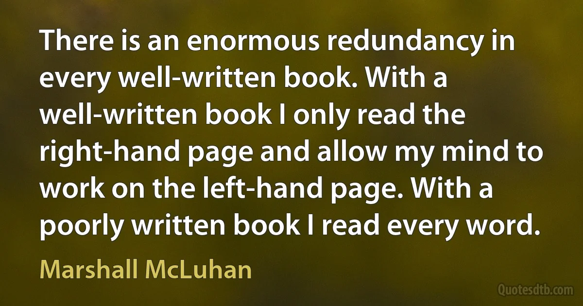 There is an enormous redundancy in every well-written book. With a well-written book I only read the right-hand page and allow my mind to work on the left-hand page. With a poorly written book I read every word. (Marshall McLuhan)