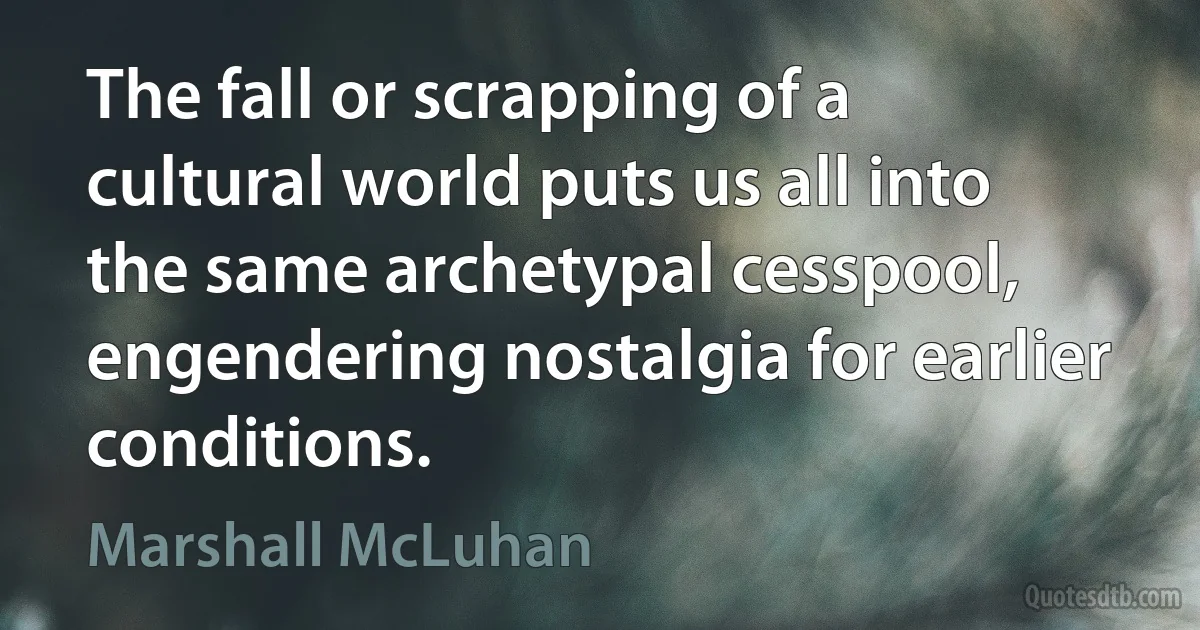 The fall or scrapping of a cultural world puts us all into the same archetypal cesspool, engendering nostalgia for earlier conditions. (Marshall McLuhan)