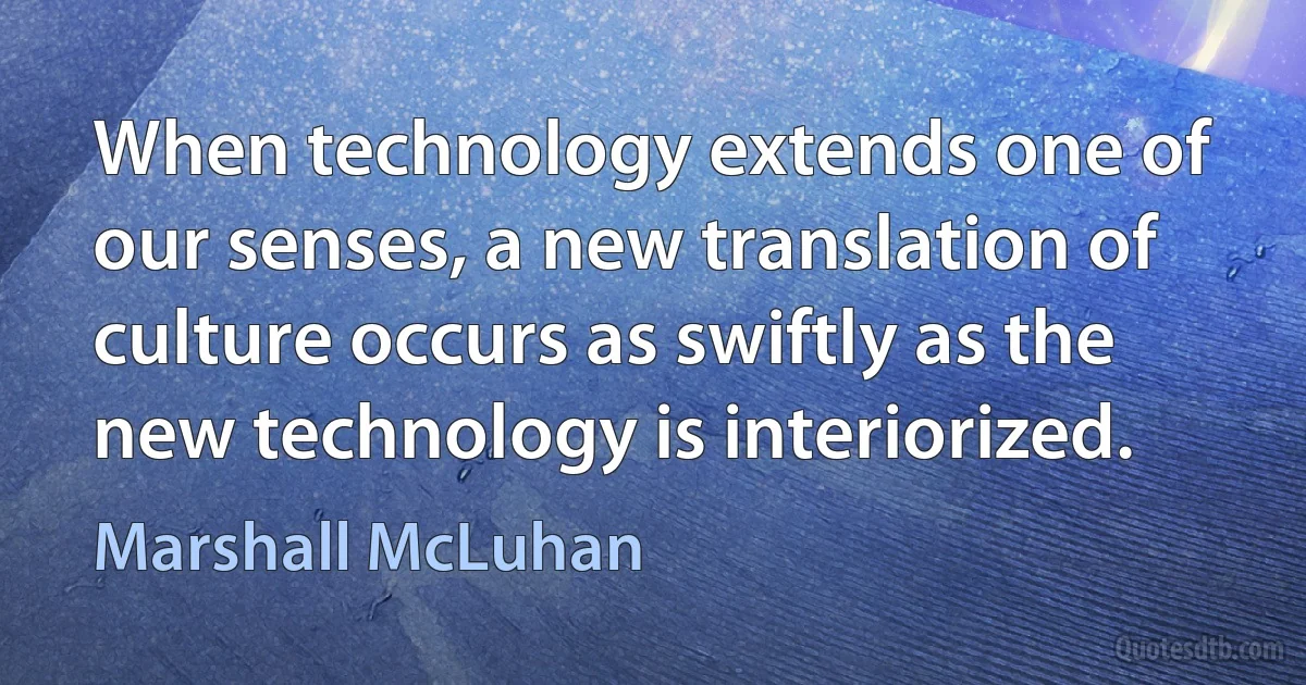 When technology extends one of our senses, a new translation of culture occurs as swiftly as the new technology is interiorized. (Marshall McLuhan)