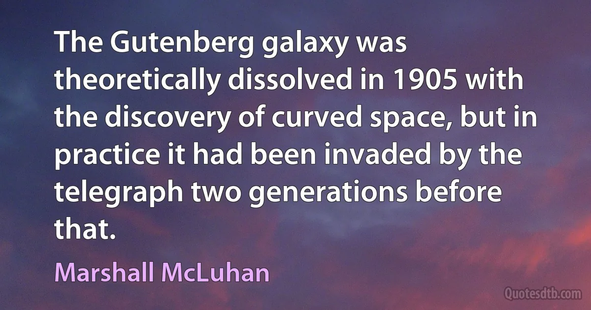 The Gutenberg galaxy was theoretically dissolved in 1905 with the discovery of curved space, but in practice it had been invaded by the telegraph two generations before that. (Marshall McLuhan)