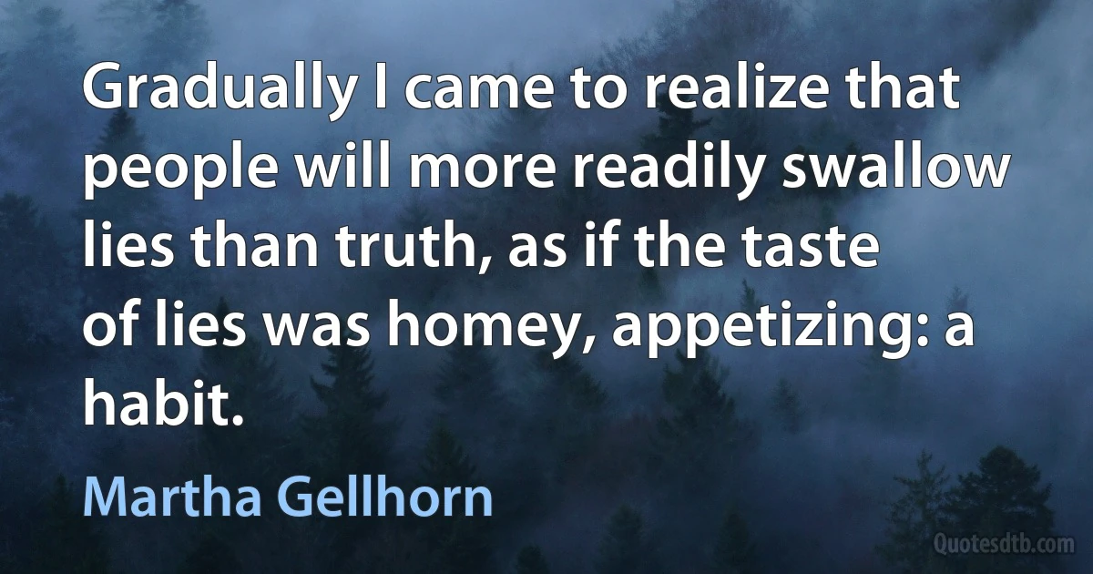 Gradually I came to realize that people will more readily swallow lies than truth, as if the taste of lies was homey, appetizing: a habit. (Martha Gellhorn)