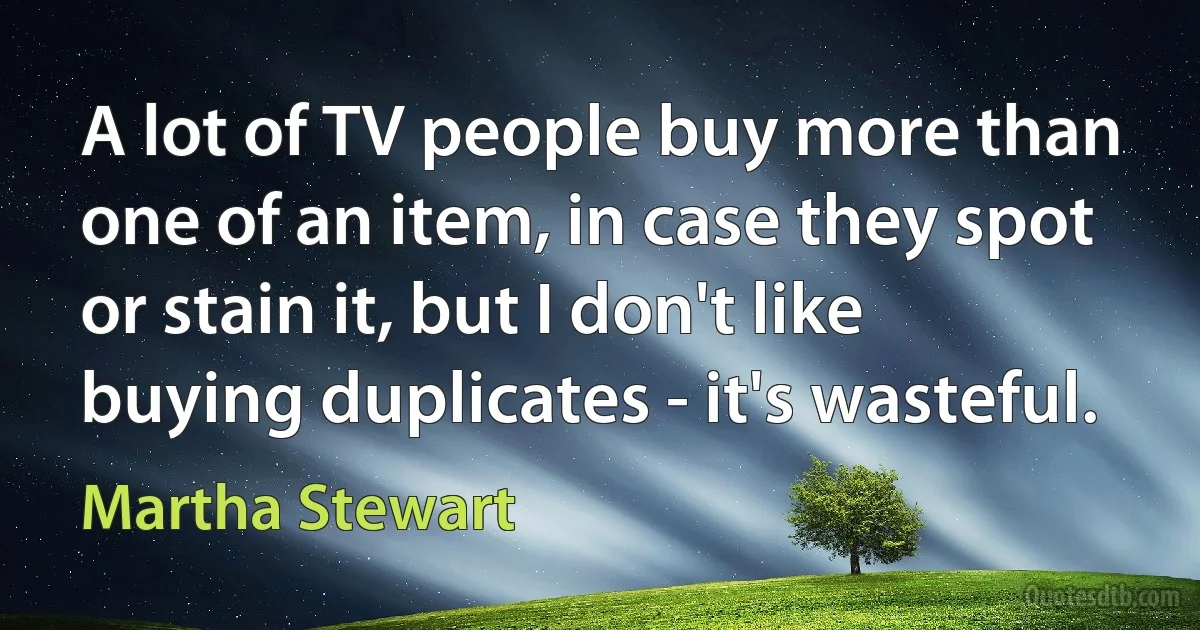 A lot of TV people buy more than one of an item, in case they spot or stain it, but I don't like buying duplicates - it's wasteful. (Martha Stewart)