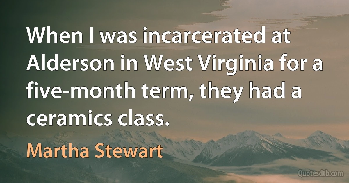 When I was incarcerated at Alderson in West Virginia for a five-month term, they had a ceramics class. (Martha Stewart)