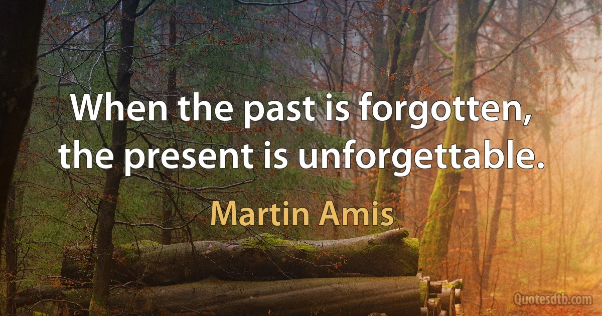 When the past is forgotten, the present is unforgettable. (Martin Amis)