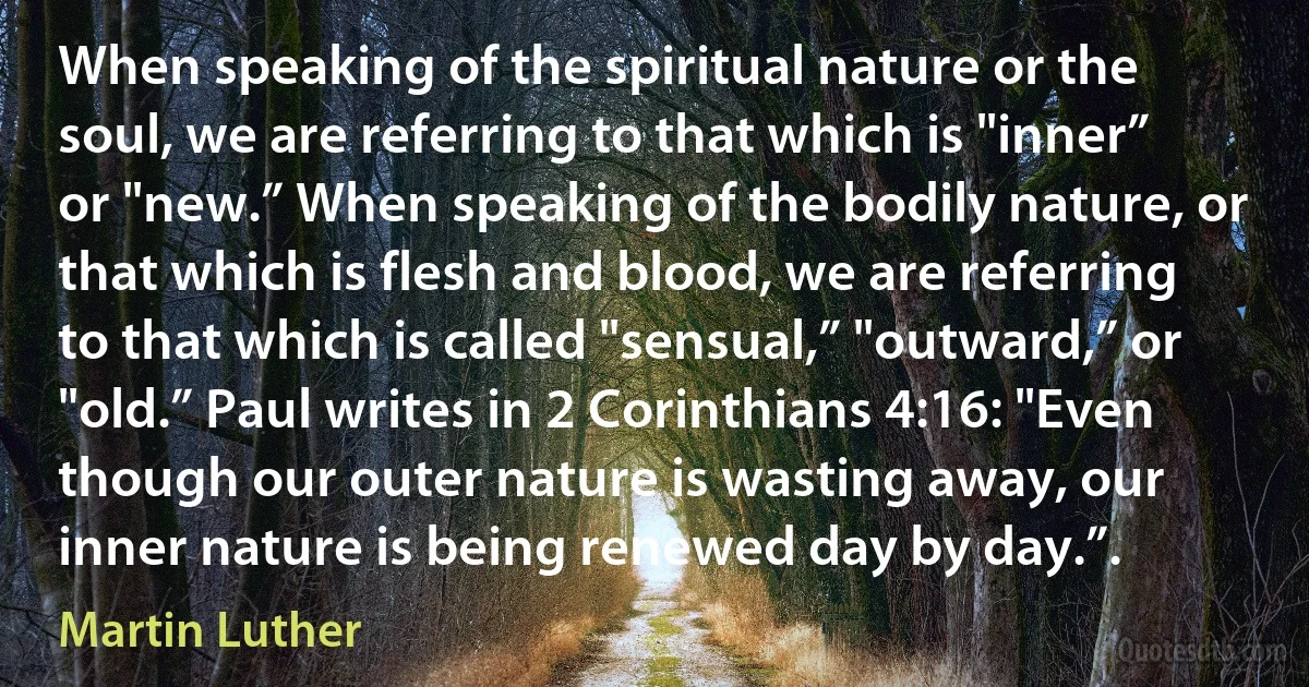 When speaking of the spiritual nature or the soul, we are referring to that which is "inner” or "new.” When speaking of the bodily nature, or that which is flesh and blood, we are referring to that which is called "sensual,” "outward,” or "old.” Paul writes in 2 Corinthians 4:16: "Even though our outer nature is wasting away, our inner nature is being renewed day by day.”. (Martin Luther)