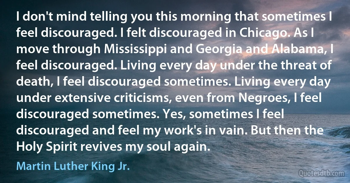 I don't mind telling you this morning that sometimes I feel discouraged. I felt discouraged in Chicago. As I move through Mississippi and Georgia and Alabama, I feel discouraged. Living every day under the threat of death, I feel discouraged sometimes. Living every day under extensive criticisms, even from Negroes, I feel discouraged sometimes. Yes, sometimes I feel discouraged and feel my work's in vain. But then the Holy Spirit revives my soul again. (Martin Luther King Jr.)