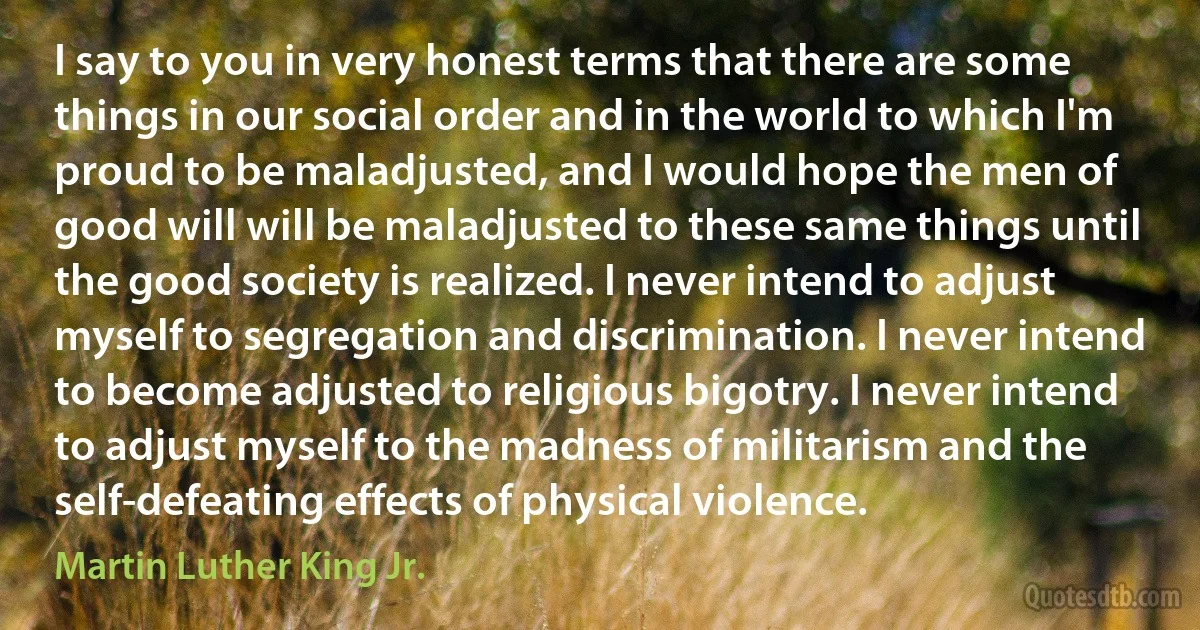 I say to you in very honest terms that there are some things in our social order and in the world to which I'm proud to be maladjusted, and I would hope the men of good will will be maladjusted to these same things until the good society is realized. I never intend to adjust myself to segregation and discrimination. I never intend to become adjusted to religious bigotry. I never intend to adjust myself to the madness of militarism and the self-defeating effects of physical violence. (Martin Luther King Jr.)