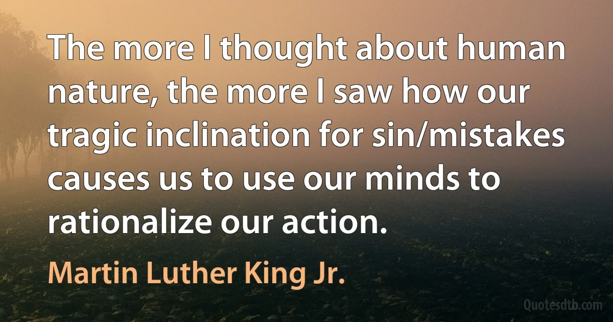 The more I thought about human nature, the more I saw how our tragic inclination for sin/mistakes causes us to use our minds to rationalize our action. (Martin Luther King Jr.)