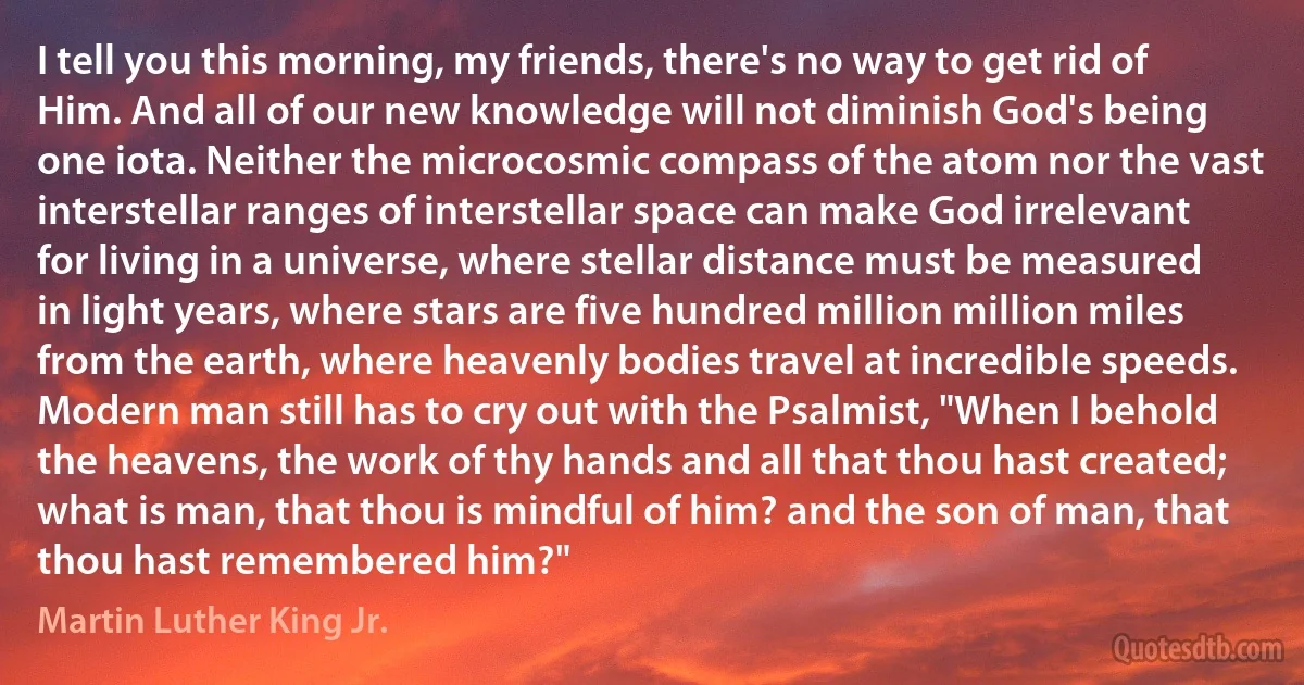 I tell you this morning, my friends, there's no way to get rid of Him. And all of our new knowledge will not diminish God's being one iota. Neither the microcosmic compass of the atom nor the vast interstellar ranges of interstellar space can make God irrelevant for living in a universe, where stellar distance must be measured in light years, where stars are five hundred million million miles from the earth, where heavenly bodies travel at incredible speeds. Modern man still has to cry out with the Psalmist, "When I behold the heavens, the work of thy hands and all that thou hast created; what is man, that thou is mindful of him? and the son of man, that thou hast remembered him?" (Martin Luther King Jr.)