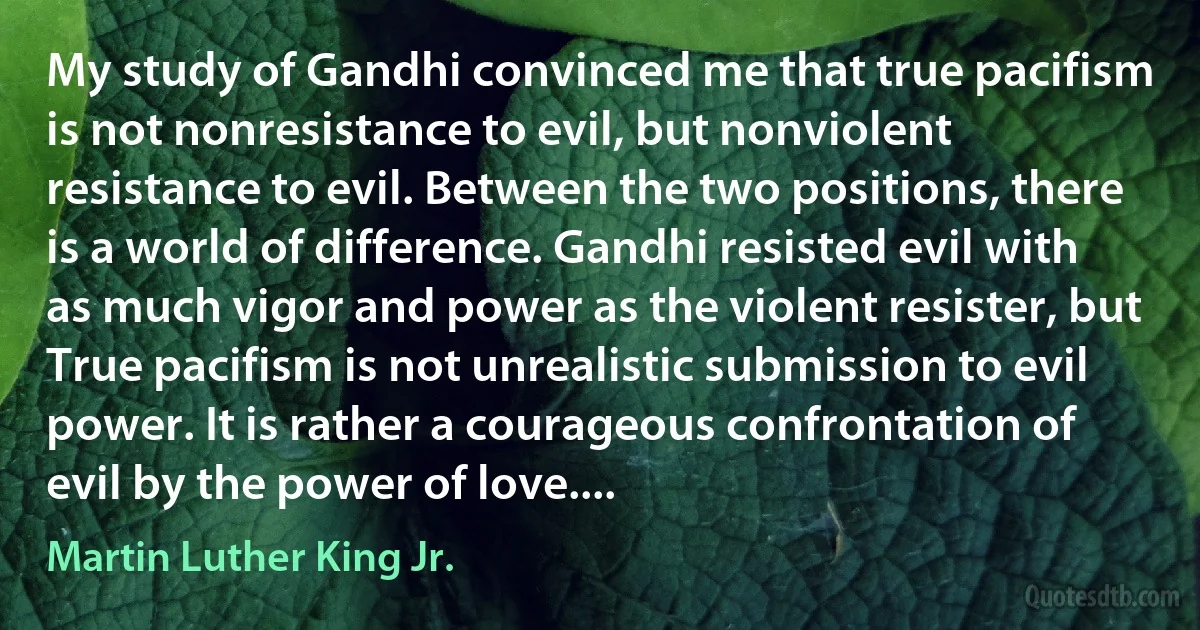 My study of Gandhi convinced me that true pacifism is not nonresistance to evil, but nonviolent resistance to evil. Between the two positions, there is a world of difference. Gandhi resisted evil with as much vigor and power as the violent resister, but True pacifism is not unrealistic submission to evil power. It is rather a courageous confrontation of evil by the power of love.... (Martin Luther King Jr.)