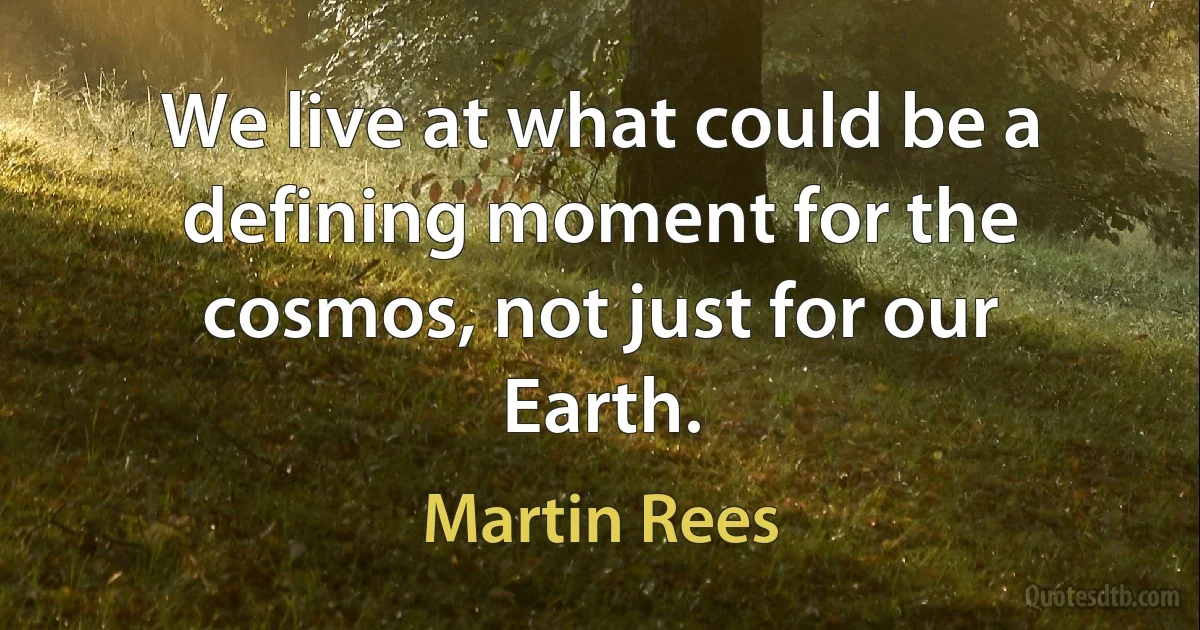 We live at what could be a defining moment for the cosmos, not just for our Earth. (Martin Rees)