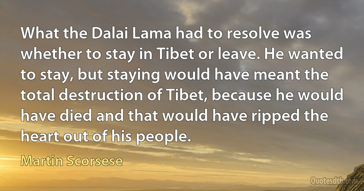 What the Dalai Lama had to resolve was whether to stay in Tibet or leave. He wanted to stay, but staying would have meant the total destruction of Tibet, because he would have died and that would have ripped the heart out of his people. (Martin Scorsese)