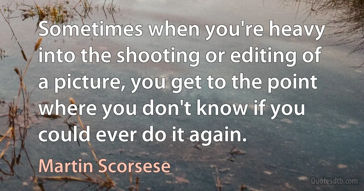 Sometimes when you're heavy into the shooting or editing of a picture, you get to the point where you don't know if you could ever do it again. (Martin Scorsese)