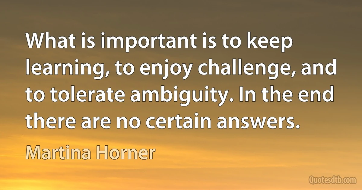 What is important is to keep learning, to enjoy challenge, and to tolerate ambiguity. In the end there are no certain answers. (Martina Horner)