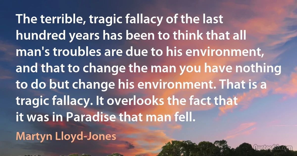 The terrible, tragic fallacy of the last hundred years has been to think that all man's troubles are due to his environment, and that to change the man you have nothing to do but change his environment. That is a tragic fallacy. It overlooks the fact that it was in Paradise that man fell. (Martyn Lloyd-Jones)