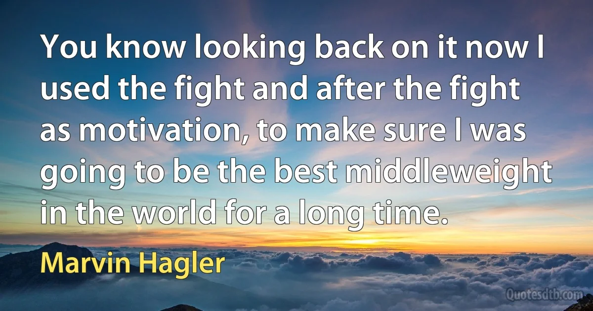 You know looking back on it now I used the fight and after the fight as motivation, to make sure I was going to be the best middleweight in the world for a long time. (Marvin Hagler)