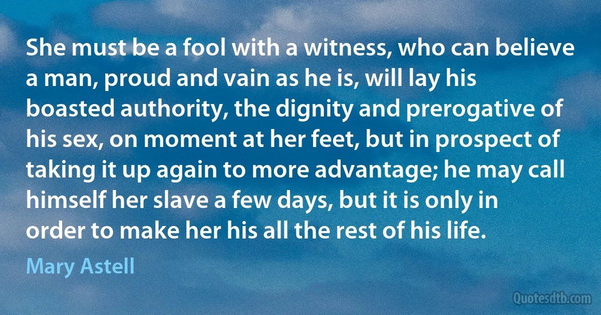 She must be a fool with a witness, who can believe a man, proud and vain as he is, will lay his boasted authority, the dignity and prerogative of his sex, on moment at her feet, but in prospect of taking it up again to more advantage; he may call himself her slave a few days, but it is only in order to make her his all the rest of his life. (Mary Astell)