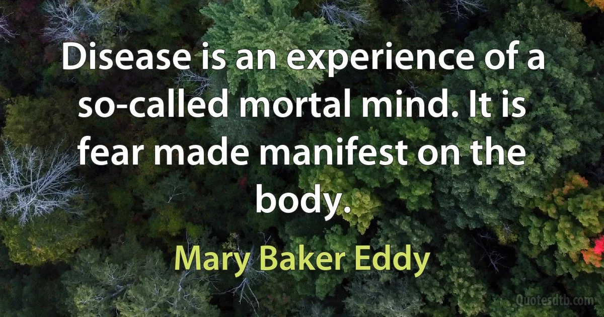 Disease is an experience of a so-called mortal mind. It is fear made manifest on the body. (Mary Baker Eddy)