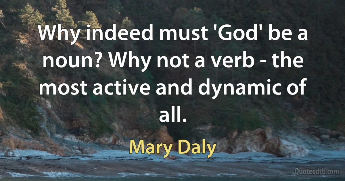 Why indeed must 'God' be a noun? Why not a verb - the most active and dynamic of all. (Mary Daly)