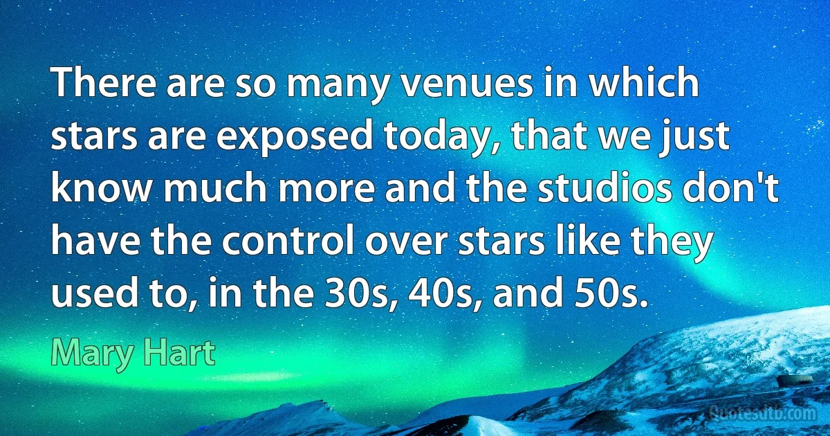 There are so many venues in which stars are exposed today, that we just know much more and the studios don't have the control over stars like they used to, in the 30s, 40s, and 50s. (Mary Hart)