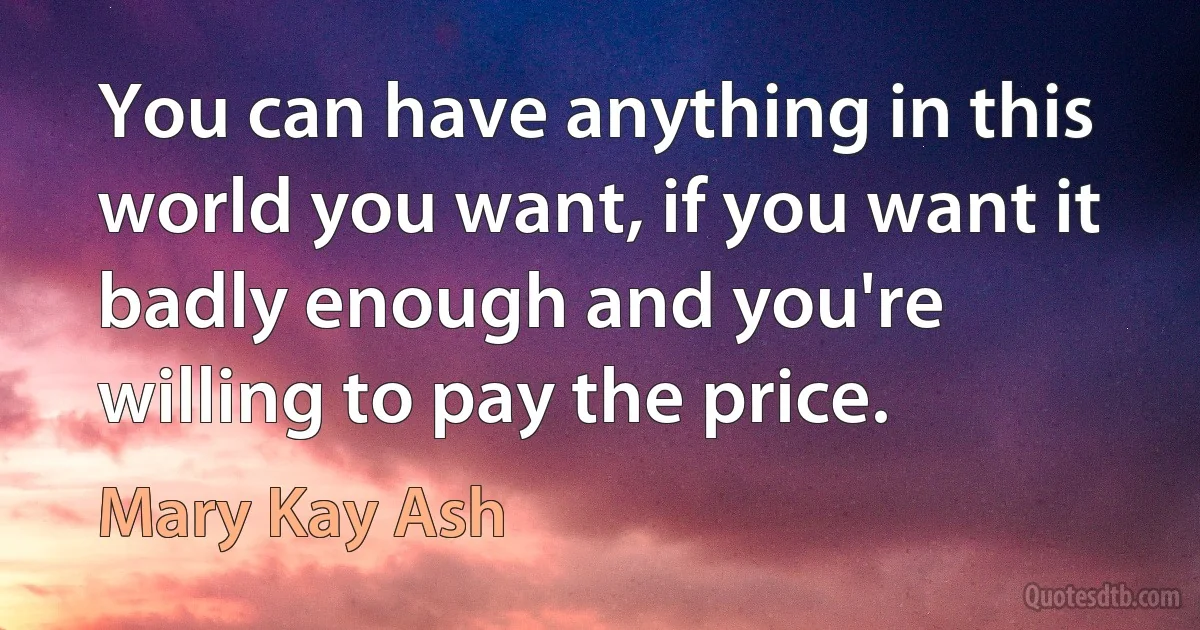 You can have anything in this world you want, if you want it badly enough and you're willing to pay the price. (Mary Kay Ash)