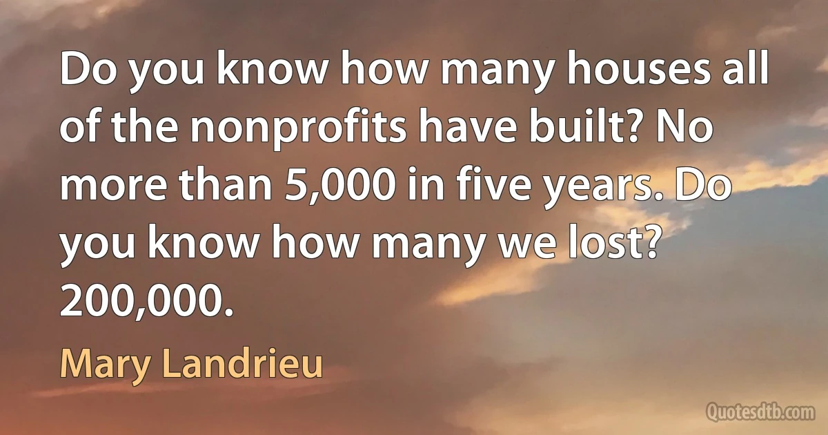 Do you know how many houses all of the nonprofits have built? No more than 5,000 in five years. Do you know how many we lost? 200,000. (Mary Landrieu)