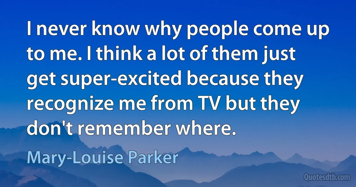 I never know why people come up to me. I think a lot of them just get super-excited because they recognize me from TV but they don't remember where. (Mary-Louise Parker)