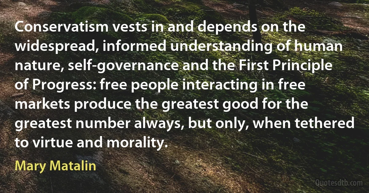 Conservatism vests in and depends on the widespread, informed understanding of human nature, self-governance and the First Principle of Progress: free people interacting in free markets produce the greatest good for the greatest number always, but only, when tethered to virtue and morality. (Mary Matalin)