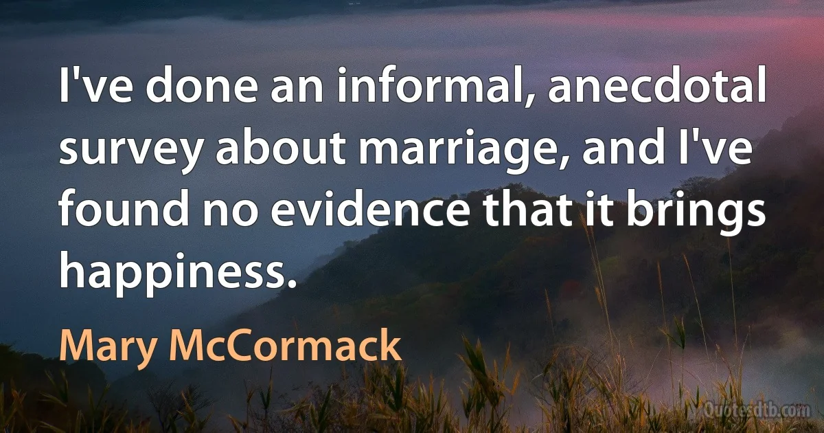 I've done an informal, anecdotal survey about marriage, and I've found no evidence that it brings happiness. (Mary McCormack)