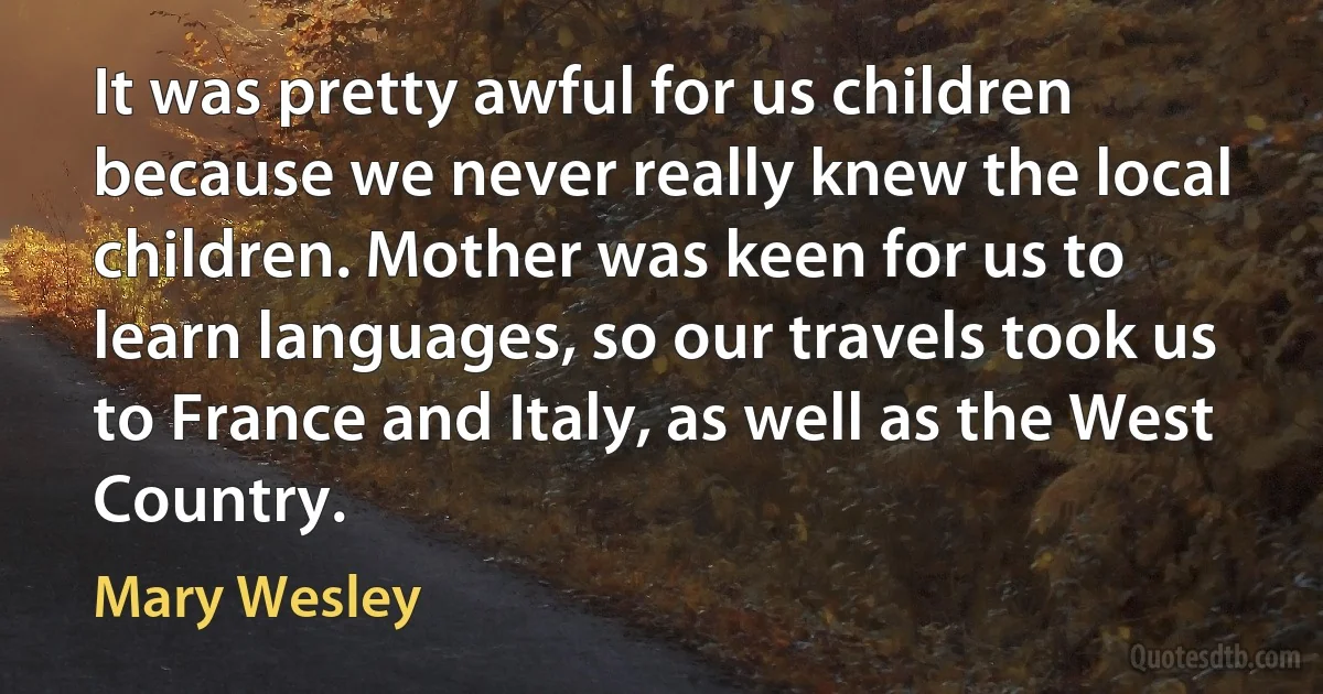 It was pretty awful for us children because we never really knew the local children. Mother was keen for us to learn languages, so our travels took us to France and Italy, as well as the West Country. (Mary Wesley)