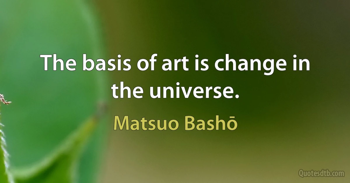 The basis of art is change in the universe. (Matsuo Bashō)