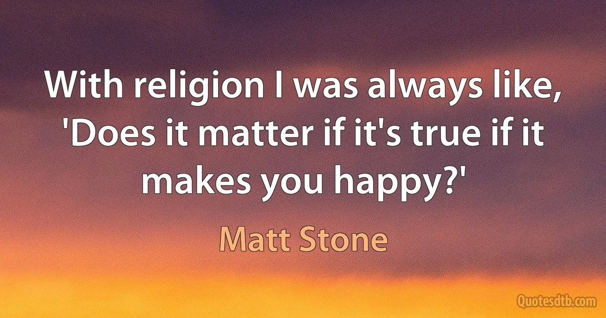 With religion I was always like, 'Does it matter if it's true if it makes you happy?' (Matt Stone)