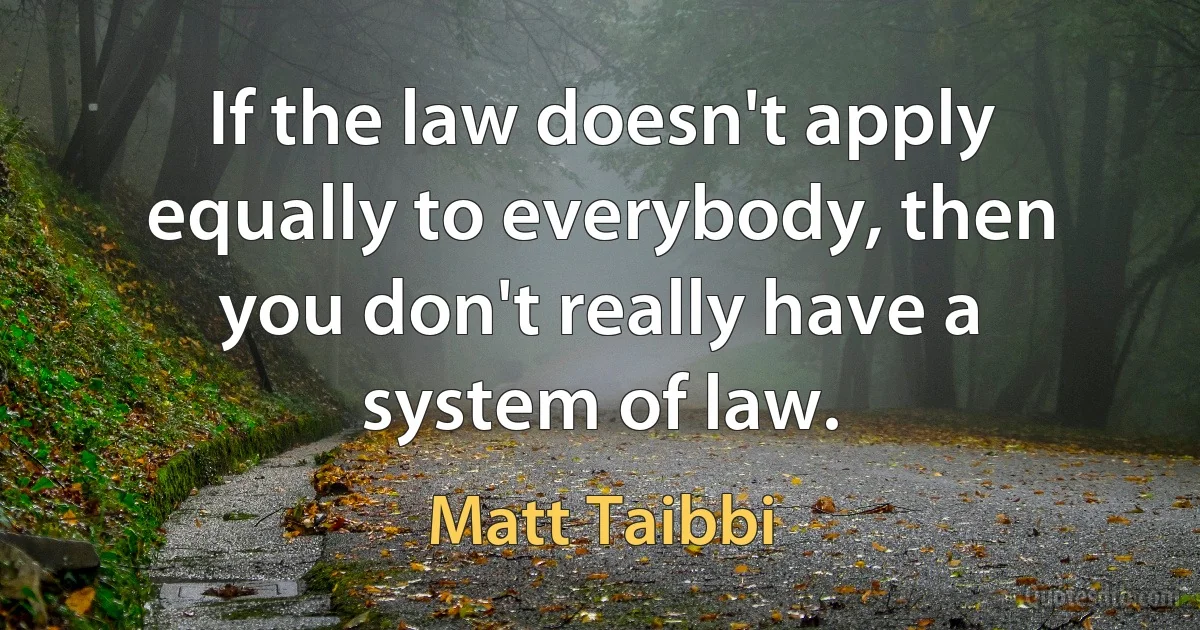 If the law doesn't apply equally to everybody, then you don't really have a system of law. (Matt Taibbi)