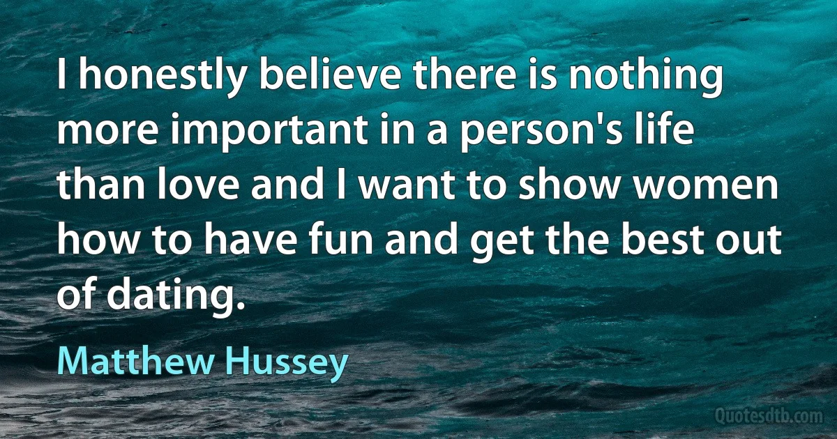 I honestly believe there is nothing more important in a person's life than love and I want to show women how to have fun and get the best out of dating. (Matthew Hussey)