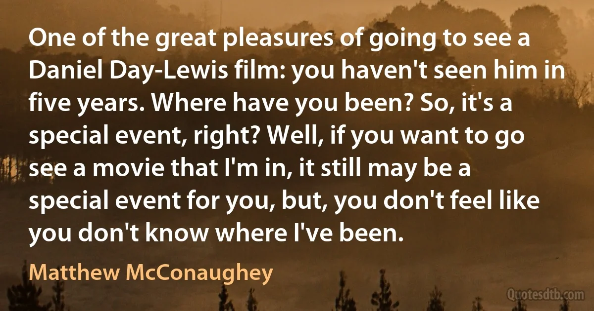 One of the great pleasures of going to see a Daniel Day-Lewis film: you haven't seen him in five years. Where have you been? So, it's a special event, right? Well, if you want to go see a movie that I'm in, it still may be a special event for you, but, you don't feel like you don't know where I've been. (Matthew McConaughey)