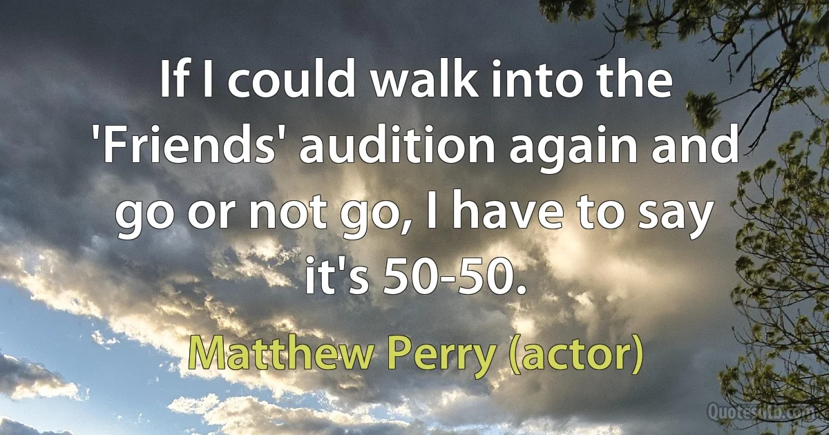 If I could walk into the 'Friends' audition again and go or not go, I have to say it's 50-50. (Matthew Perry (actor))