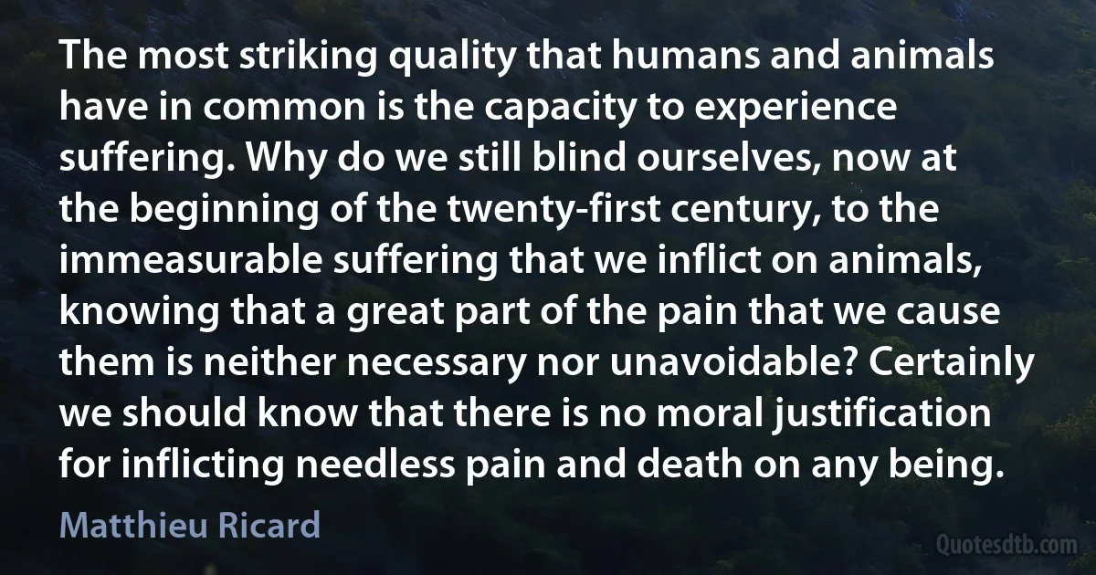 The most striking quality that humans and animals have in common is the capacity to experience suffering. Why do we still blind ourselves, now at the beginning of the twenty-first century, to the immeasurable suffering that we inflict on animals, knowing that a great part of the pain that we cause them is neither necessary nor unavoidable? Certainly we should know that there is no moral justification for inflicting needless pain and death on any being. (Matthieu Ricard)