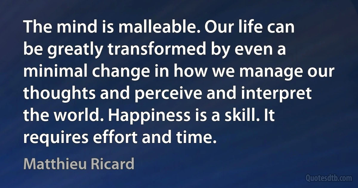 The mind is malleable. Our life can be greatly transformed by even a minimal change in how we manage our thoughts and perceive and interpret the world. Happiness is a skill. It requires effort and time. (Matthieu Ricard)