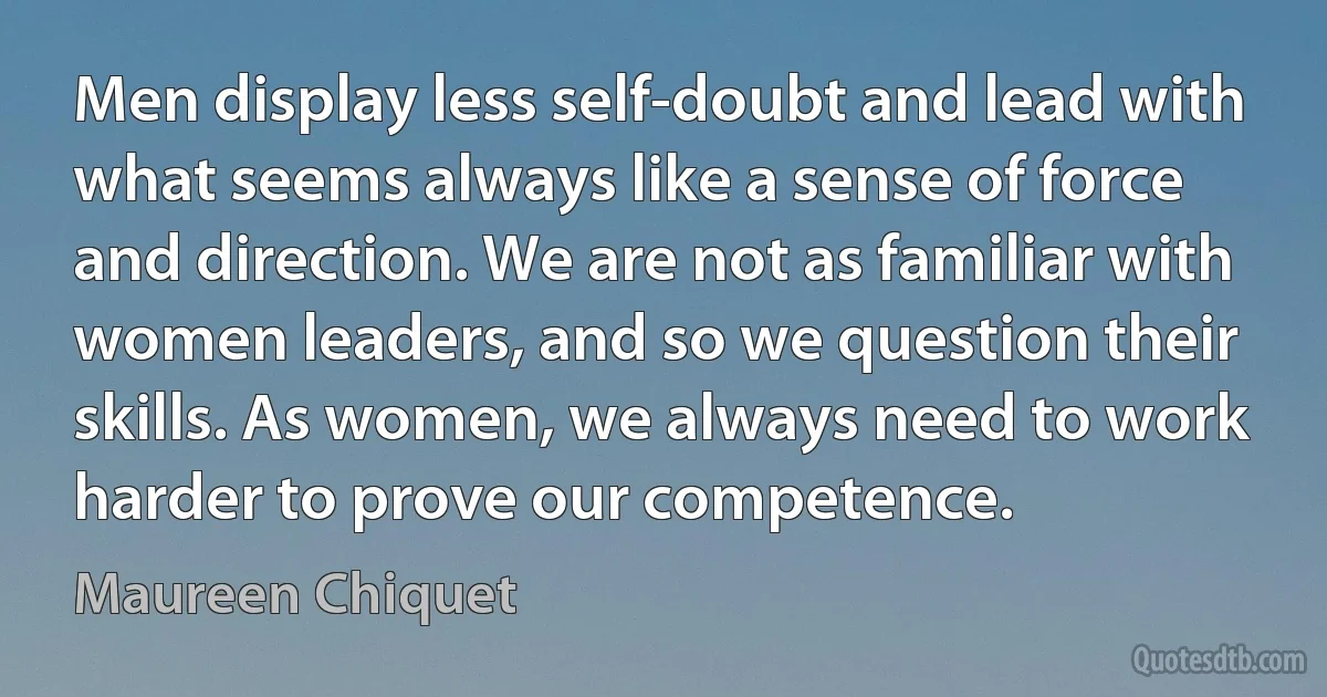 Men display less self-doubt and lead with what seems always like a sense of force and direction. We are not as familiar with women leaders, and so we question their skills. As women, we always need to work harder to prove our competence. (Maureen Chiquet)